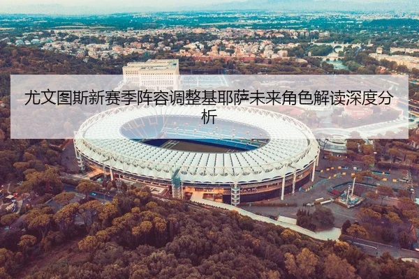 尤文图斯新赛季阵容调整基耶萨未来角色解读深度分析